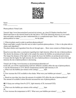 Photosynthesis
Name __________________________________________________ Date ___________________
Class ____________
Photosynthesis Virtual Labs
Tutorial: http://www.harcourtschool.com/activity/science_up_close/512/deploy/interface.html
Watch and listen to the tutorial found in the link above. Fill in the following answers as you watch.
Stop and replay anything you don t understand this is a complicated topic! food 1. Plants use
photosynthesis to make __________________ for the plant.
2. What do plants need in order to perform photosynthesis?
Plants need light ( usually from the sun) in order to perform photosynthesis. 3. How is the plant able to
obtain each ingredient?
The plant obtains each ingredient from the air through open ... Show more content on Helpwriting.net
...
Based on your data, draw a conclusion regarding how light intensity affects the rate of photosynthesis.
The shorter the distance of the light to the sample the manier the bubbles are produced each minute.
The longer the distance of the light to the sample the lesser the bubbles are produced each minute.
It means that the higher the light intensity the rate of photosynthesis is increasing, the lower the light
intensity the rate of photosynthesis is decreasing.
Virtual Lab #2 http://www.kscience.co.uk/animations/photolab.swf
In this lab, you will be experimenting with how different variables affect the rate of photosynthesis.
9. Set the thermometer to 25°C (Room Temperature) and the light intensity to 20.
a. What were the bubbles per minute at this setting? ______ bpm
32
b. Now increase the CO2 available to the elodea. What were your bubbles per minute? ______ bpm
48
c. Based on your data, how does the amount of available CO2 affect the rate of photosynthesis?
The amount of available Carbon Dioxide increased the rate of photosynthesis.
10. Keep your settings from 9c (25°C, light intensity of 20, increased CO2).
48
a. What were the bubbles per minute at this setting? ______ bpm
40
b. Now increase the temperature to 40°C. What were your bubbles per minute? ______ bpm
 