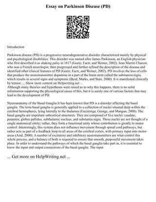 Essay on Parkinson Disease (PD)
Introduction
Parkinson disease (PD) is a progressive neurodegenerative disorder characterized mainly by physical
and psychological disabilities. This disorder was named after James Parkinson, an English physician
who first described it as shaking palsy in 1817 (Goetz, Factr, and Weiner, 2002). Jean Martin Charcot,
who was a French neurologist, then progressed and further refined the description of the disease and
identified other clinical features of PD (Goetz, Factr, and Weiner, 2002). PD involves the loss of cells
that produce the neurotransmitter dopamine in a part of the brain stem called the substansia nigra,
which results in several signs and symptoms (Byrd, Marks, and Starr, 2000). It is manifested clinically
by tremor, ... Show more content on Helpwriting.net ...
Although many theories and hypotheses were raised as to why this happens, there is no solid
information supporting the physiological cause of this, but it is surely one of various factors that may
lead to the development of PD.
Neuroanatomy of the Basal Ganglia It has been known that PD is a disorder affecting the basal
ganglia. The term basal ganglia is generally applied to a collection of nuclei situated deep within the
cerebral hemispheres, lying laterally to the thalamus (Gazzeniga, George, and Mangun, 2008). The
basal ganglia are important subcortical structures. They are composed of five nuclei: caudate,
putamen, globus pallidus, subthalamic nucleus, and substantia nigra. These nuclei are not thought of a
single anatomical entity; rather, they form a functional unity whose contribution is greatly to motor
control. Interestingly, this system does not influence movement through spinal cord pathways, but
rather acts as part of a feedback loop to all areas of the cerebral cortex, with primary input into motor
areas (Aird, 2000). A number of excitatory and inhibitory neurotransmitters are what control this
whole process, and a balance of both is required to ensure that smooth, purposeful movement takes
place. In order to understand the pathways of which the basal ganglia take part in, it is essential to
know the input and output connections of the basal ganglia. The input
... Get more on HelpWriting.net ...
 