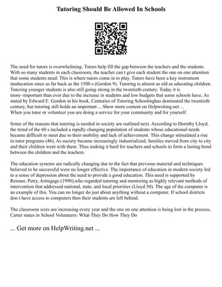 Tutoring Should Be Allowed In Schools
The need for tutors is overwhelming. Tutors help fill the gap between the teachers and the students.
With so many students in each classroom, the teacher can t give each student the one on one attention
that some students need. This is where tutors come in to play. Tutors have been a key instrument
ineducation since as far back as the 1500 s (Gordon 9). Tutoring is almost as old as educating children.
Tutoring younger students is also still going strong in the twentieth century. Today it is
more~important than ever due to the increase in students and low budgets that some schools have. As
stated by Edward E. Gordon in his book, Centuries of Tutoring Schoolinghas dominated the twentieth
century, but tutoring still holds an important ... Show more content on Helpwriting.net ...
When you tutor or volunteer you are doing a service for your community and for yourself.
Some of the reasons that tutoring is needed in society are outlined next. According to Dorothy Lloyd,
the trend of the 60 s included a rapidly changing population of students whose educational needs
became difficult to meet due to their mobility and lack of achievement. This change stimulated a rise
in tutor programs (46). As society became increasingly industrialized, families moved from city to city
and their children went with them. Thus making it hard for teachers and schools to form a lasting bond
between the children and the teachers.
The education systems are radically changing due to the fact that previous material and techniques
believed to be successful were no longer effective. The importance of education in modern society led
to a sense of depression about the need to provide a good education. This need is supported by
Reisner, Petry, Armigage (1990),who regarded tutoring and mentoring as highly relevant methods of
intervention that addressed national, state, and local priorities (Lloyd 50). The age of the computer is
an example of this. You can no longer do just about anything without a computer. If school districts
don t have access to computers then their students are left behind.
The classroom sizes are increasing every year and the one on one attention is being lost in the process,
Carter states in School Volunteers: What They Do How They Do
... Get more on HelpWriting.net ...
 