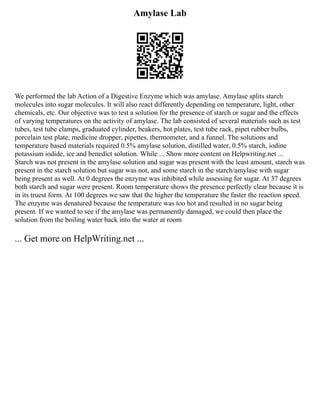 Amylase Lab
We performed the lab Action of a Digestive Enzyme which was amylase. Amylase splits starch
molecules into sugar molecules. It will also react differently depending on temperature, light, other
chemicals, etc. Our objective was to test a solution for the presence of starch or sugar and the effects
of varying temperatures on the activity of amylase. The lab consisted of several materials such as test
tubes, test tube clamps, graduated cylinder, beakers, hot plates, test tube rack, pipet rubber bulbs,
porcelain test plate, medicine dropper, pipettes, thermometer, and a funnel. The solutions and
temperature based materials required 0.5% amylase solution, distilled water, 0.5% starch, iodine
potassium iodide, ice and benedict solution. While ... Show more content on Helpwriting.net ...
Starch was not present in the amylase solution and sugar was present with the least amount, starch was
present in the starch solution but sugar was not, and some starch in the starch/amylase with sugar
being present as well. At 0 degrees the enzyme was inhibited while assessing for sugar. At 37 degrees
both starch and sugar were present. Room temperature shows the presence perfectly clear because it is
in its truest form. At 100 degrees we saw that the higher the temperature the faster the reaction speed.
The enzyme was denatured because the temperature was too hot and resulted in no sugar being
present. If we wanted to see if the amylase was permanently damaged, we could then place the
solution from the boiling water back into the water at room
... Get more on HelpWriting.net ...
 