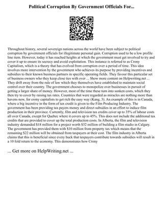 Political Corruption By Government Officials For...
Throughout history, several sovereign nations across the world have been subject to political
corruption by government officials for illegitimate personal gain. Corruption used to be a low profile
line item. However, today it has reached heights at which the government must get involved to try and
cover it up to ensure its secrecy and avoid exploitation. This instance is referred to as Crony
Capitalism, which is a theory that has evolved from corruption over a period of time. This idea
involves more intervention by the government who achieves its purpose by providing incentives and
subsidies to their known business partners in specific operating fields. They favour this particular set
of business owners who they keep close ties with over ... Show more content on Helpwriting.net ...
They drift away from the rule of law which they themselves have established to maintain social
control over their country. The government chooses to monopolize over businesses in pursuit of
getting a larger share of money. However, most of the time these turn into sunken costs, which they
then try to cover by raising tax rates. Countries that were regarded as miracles are nothing more than
havens now, for crony capitalists to get rich the easy way (Kang, 3). An example of this is in Canada,
where a big incentive in the form of tax credit is given to the Film Producing Industry. The
government has been providing tax payers money and direct subsidies in an effort to induce film
production in their province. Currently, film and television tax credits cover up to 35% of labour costs
all over Canada, except for Quebec where it covers up to 45%. This does not include the additional tax
credits that are provided to cover up the total production costs. In Alberta, the film and television
industry demanded $18 million for a project worth $32 million of building a film studio in Calgary.
The government has provided them with $10 million from property tax which means that the
remaining $22 million will be obtained from taxpayers at their cost. The film industry in Alberta
claims that this is beneficial since every buck that taxpayers contribute towards subsidies will result in
a 10 fold return to the economy. This demonstrates how Crony
... Get more on HelpWriting.net ...
 
