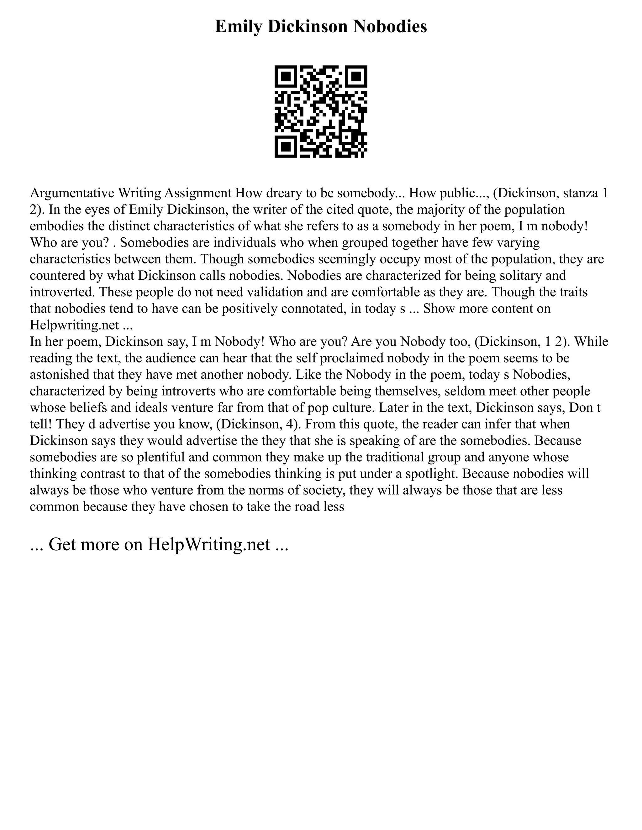 Emily Dickinson Nobodies
Argumentative Writing Assignment How dreary to be somebody... How public..., (Dickinson, stanza 1
2). In the eyes of Emily Dickinson, the writer of the cited quote, the majority of the population
embodies the distinct characteristics of what she refers to as a somebody in her poem, I m nobody!
Who are you? . Somebodies are individuals who when grouped together have few varying
characteristics between them. Though somebodies seemingly occupy most of the population, they are
countered by what Dickinson calls nobodies. Nobodies are characterized for being solitary and
introverted. These people do not need validation and are comfortable as they are. Though the traits
that nobodies tend to have can be positively connotated, in today s ... Show more content on
Helpwriting.net ...
In her poem, Dickinson say, I m Nobody! Who are you? Are you Nobody too, (Dickinson, 1 2). While
reading the text, the audience can hear that the self proclaimed nobody in the poem seems to be
astonished that they have met another nobody. Like the Nobody in the poem, today s Nobodies,
characterized by being introverts who are comfortable being themselves, seldom meet other people
whose beliefs and ideals venture far from that of pop culture. Later in the text, Dickinson says, Don t
tell! They d advertise you know, (Dickinson, 4). From this quote, the reader can infer that when
Dickinson says they would advertise the they that she is speaking of are the somebodies. Because
somebodies are so plentiful and common they make up the traditional group and anyone whose
thinking contrast to that of the somebodies thinking is put under a spotlight. Because nobodies will
always be those who venture from the norms of society, they will always be those that are less
common because they have chosen to take the road less
... Get more on HelpWriting.net ...
 
