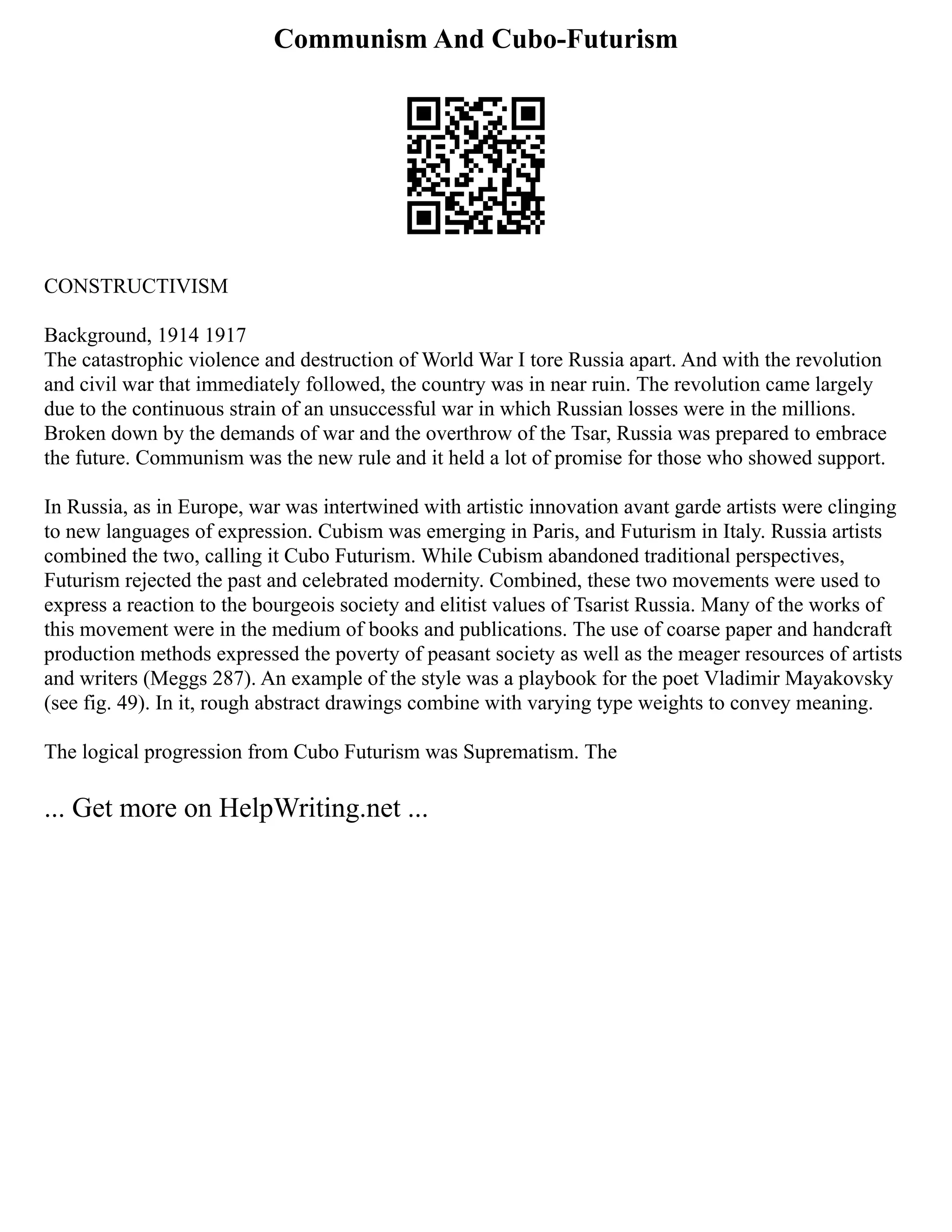 Communism And Cubo-Futurism
CONSTRUCTIVISM
Background, 1914 1917
The catastrophic violence and destruction of World War I tore Russia apart. And with the revolution
and civil war that immediately followed, the country was in near ruin. The revolution came largely
due to the continuous strain of an unsuccessful war in which Russian losses were in the millions.
Broken down by the demands of war and the overthrow of the Tsar, Russia was prepared to embrace
the future. Communism was the new rule and it held a lot of promise for those who showed support.
In Russia, as in Europe, war was intertwined with artistic innovation avant garde artists were clinging
to new languages of expression. Cubism was emerging in Paris, and Futurism in Italy. Russia artists
combined the two, calling it Cubo Futurism. While Cubism abandoned traditional perspectives,
Futurism rejected the past and celebrated modernity. Combined, these two movements were used to
express a reaction to the bourgeois society and elitist values of Tsarist Russia. Many of the works of
this movement were in the medium of books and publications. The use of coarse paper and handcraft
production methods expressed the poverty of peasant society as well as the meager resources of artists
and writers (Meggs 287). An example of the style was a playbook for the poet Vladimir Mayakovsky
(see fig. 49). In it, rough abstract drawings combine with varying type weights to convey meaning.
The logical progression from Cubo Futurism was Suprematism. The
... Get more on HelpWriting.net ...
 
