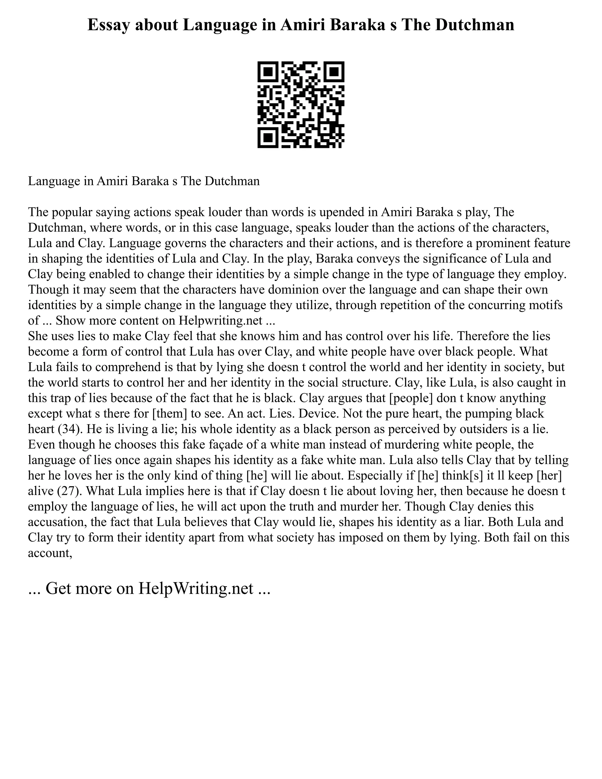 Essay about Language in Amiri Baraka s The Dutchman
Language in Amiri Baraka s The Dutchman
The popular saying actions speak louder than words is upended in Amiri Baraka s play, The
Dutchman, where words, or in this case language, speaks louder than the actions of the characters,
Lula and Clay. Language governs the characters and their actions, and is therefore a prominent feature
in shaping the identities of Lula and Clay. In the play, Baraka conveys the significance of Lula and
Clay being enabled to change their identities by a simple change in the type of language they employ.
Though it may seem that the characters have dominion over the language and can shape their own
identities by a simple change in the language they utilize, through repetition of the concurring motifs
of ... Show more content on Helpwriting.net ...
She uses lies to make Clay feel that she knows him and has control over his life. Therefore the lies
become a form of control that Lula has over Clay, and white people have over black people. What
Lula fails to comprehend is that by lying she doesn t control the world and her identity in society, but
the world starts to control her and her identity in the social structure. Clay, like Lula, is also caught in
this trap of lies because of the fact that he is black. Clay argues that [people] don t know anything
except what s there for [them] to see. An act. Lies. Device. Not the pure heart, the pumping black
heart (34). He is living a lie; his whole identity as a black person as perceived by outsiders is a lie.
Even though he chooses this fake façade of a white man instead of murdering white people, the
language of lies once again shapes his identity as a fake white man. Lula also tells Clay that by telling
her he loves her is the only kind of thing [he] will lie about. Especially if [he] think[s] it ll keep [her]
alive (27). What Lula implies here is that if Clay doesn t lie about loving her, then because he doesn t
employ the language of lies, he will act upon the truth and murder her. Though Clay denies this
accusation, the fact that Lula believes that Clay would lie, shapes his identity as a liar. Both Lula and
Clay try to form their identity apart from what society has imposed on them by lying. Both fail on this
account,
... Get more on HelpWriting.net ...
 