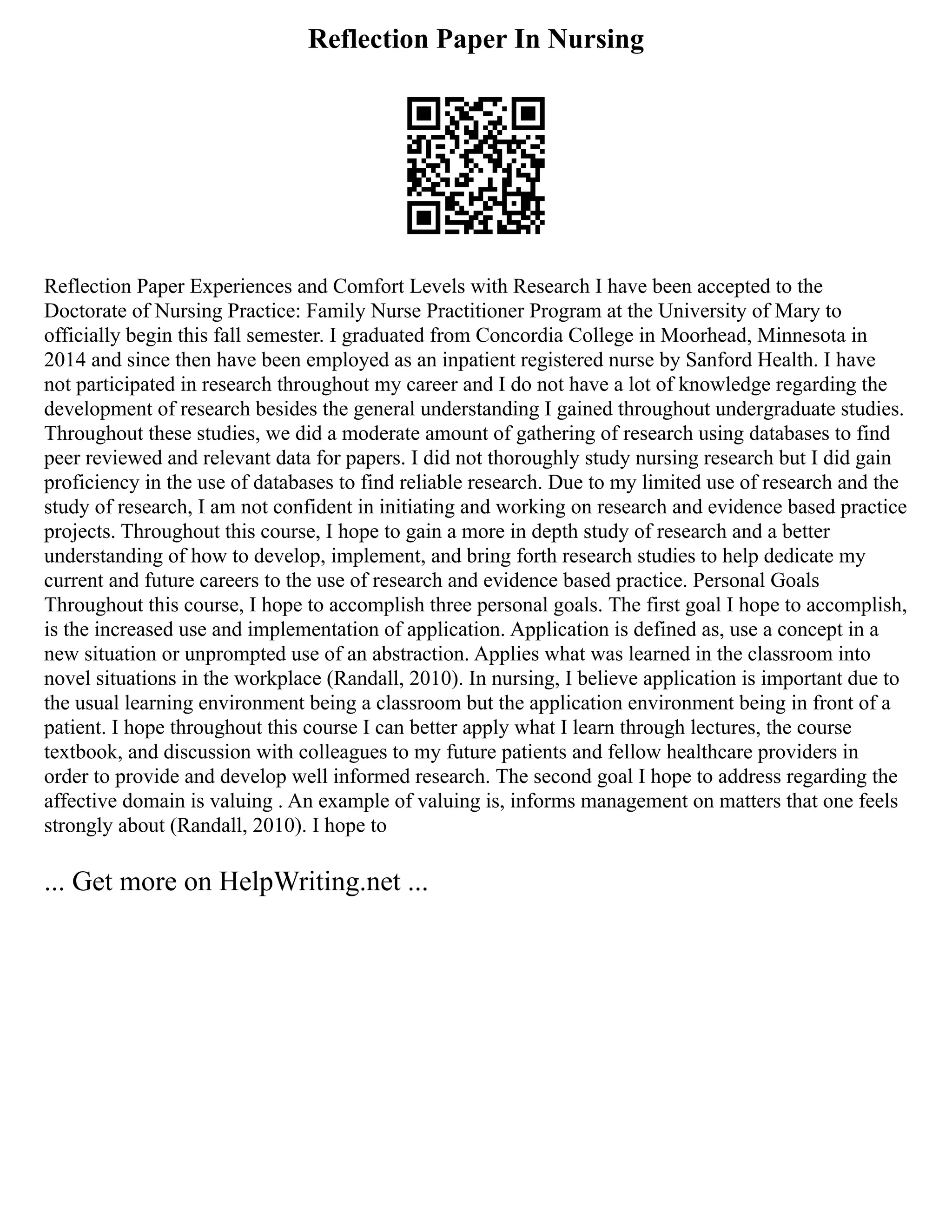 Reflection Paper In Nursing
Reflection Paper Experiences and Comfort Levels with Research I have been accepted to the
Doctorate of Nursing Practice: Family Nurse Practitioner Program at the University of Mary to
officially begin this fall semester. I graduated from Concordia College in Moorhead, Minnesota in
2014 and since then have been employed as an inpatient registered nurse by Sanford Health. I have
not participated in research throughout my career and I do not have a lot of knowledge regarding the
development of research besides the general understanding I gained throughout undergraduate studies.
Throughout these studies, we did a moderate amount of gathering of research using databases to find
peer reviewed and relevant data for papers. I did not thoroughly study nursing research but I did gain
proficiency in the use of databases to find reliable research. Due to my limited use of research and the
study of research, I am not confident in initiating and working on research and evidence based practice
projects. Throughout this course, I hope to gain a more in depth study of research and a better
understanding of how to develop, implement, and bring forth research studies to help dedicate my
current and future careers to the use of research and evidence based practice. Personal Goals
Throughout this course, I hope to accomplish three personal goals. The first goal I hope to accomplish,
is the increased use and implementation of application. Application is defined as, use a concept in a
new situation or unprompted use of an abstraction. Applies what was learned in the classroom into
novel situations in the workplace (Randall, 2010). In nursing, I believe application is important due to
the usual learning environment being a classroom but the application environment being in front of a
patient. I hope throughout this course I can better apply what I learn through lectures, the course
textbook, and discussion with colleagues to my future patients and fellow healthcare providers in
order to provide and develop well informed research. The second goal I hope to address regarding the
affective domain is valuing . An example of valuing is, informs management on matters that one feels
strongly about (Randall, 2010). I hope to
... Get more on HelpWriting.net ...
 