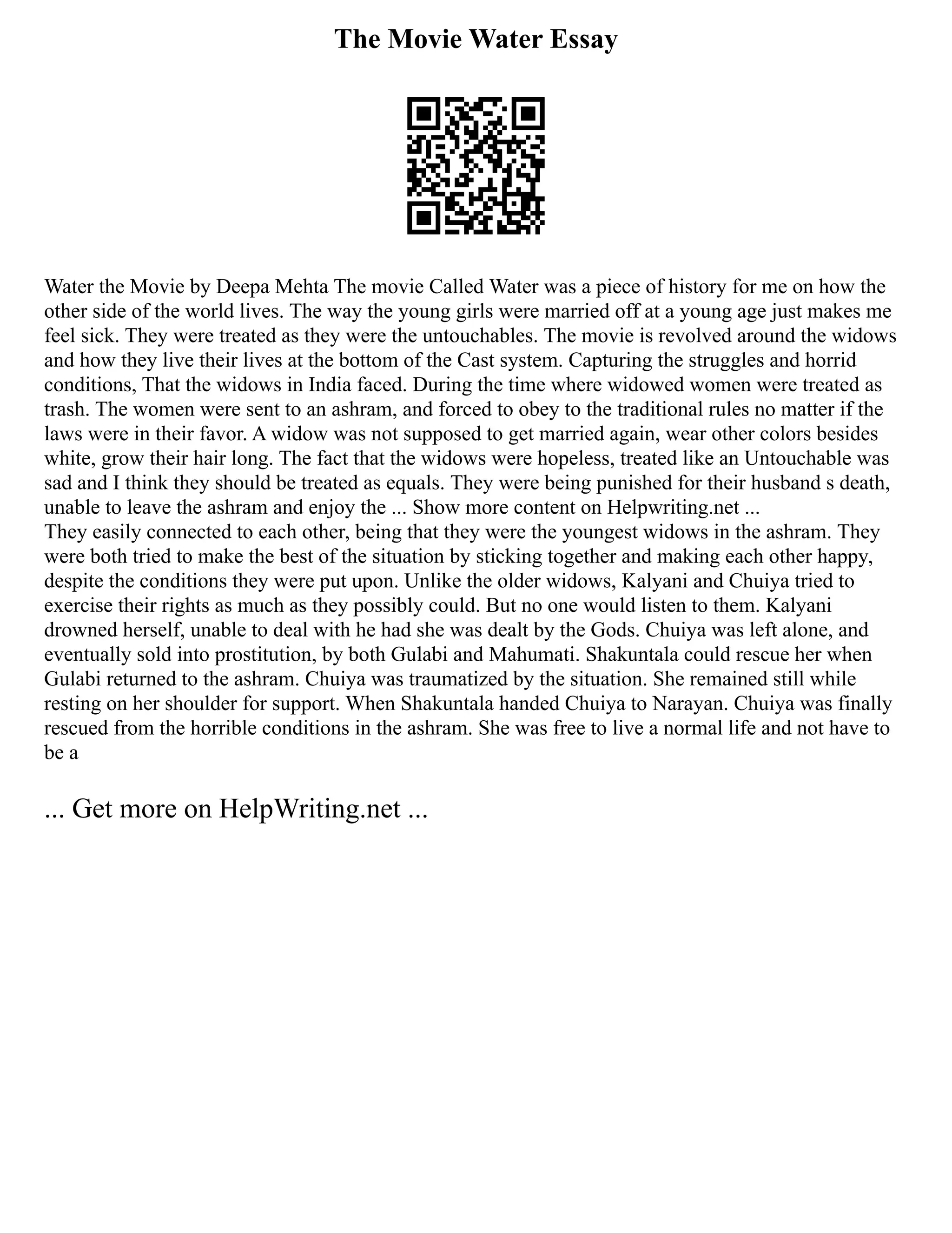 The Movie Water Essay
Water the Movie by Deepa Mehta The movie Called Water was a piece of history for me on how the
other side of the world lives. The way the young girls were married off at a young age just makes me
feel sick. They were treated as they were the untouchables. The movie is revolved around the widows
and how they live their lives at the bottom of the Cast system. Capturing the struggles and horrid
conditions, That the widows in India faced. During the time where widowed women were treated as
trash. The women were sent to an ashram, and forced to obey to the traditional rules no matter if the
laws were in their favor. A widow was not supposed to get married again, wear other colors besides
white, grow their hair long. The fact that the widows were hopeless, treated like an Untouchable was
sad and I think they should be treated as equals. They were being punished for their husband s death,
unable to leave the ashram and enjoy the ... Show more content on Helpwriting.net ...
They easily connected to each other, being that they were the youngest widows in the ashram. They
were both tried to make the best of the situation by sticking together and making each other happy,
despite the conditions they were put upon. Unlike the older widows, Kalyani and Chuiya tried to
exercise their rights as much as they possibly could. But no one would listen to them. Kalyani
drowned herself, unable to deal with he had she was dealt by the Gods. Chuiya was left alone, and
eventually sold into prostitution, by both Gulabi and Mahumati. Shakuntala could rescue her when
Gulabi returned to the ashram. Chuiya was traumatized by the situation. She remained still while
resting on her shoulder for support. When Shakuntala handed Chuiya to Narayan. Chuiya was finally
rescued from the horrible conditions in the ashram. She was free to live a normal life and not have to
be a
... Get more on HelpWriting.net ...
 