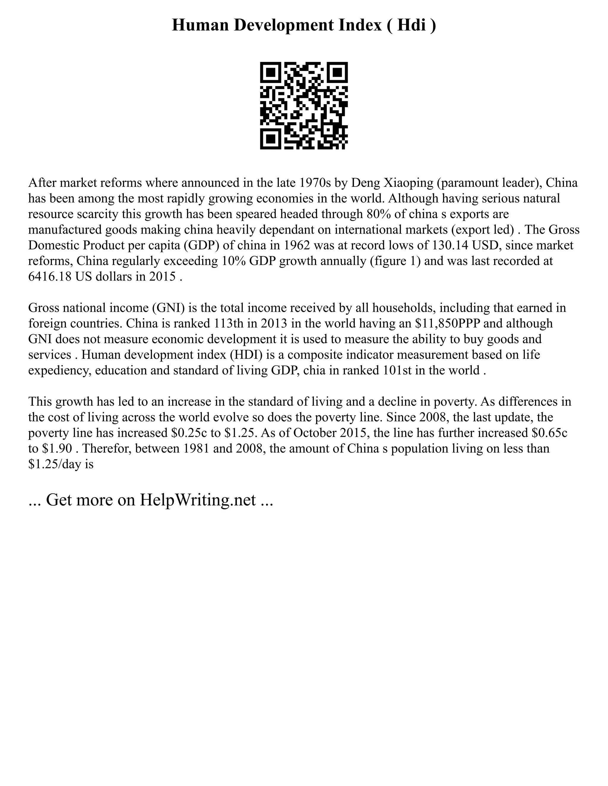 Human Development Index ( Hdi )
After market reforms where announced in the late 1970s by Deng Xiaoping (paramount leader), China
has been among the most rapidly growing economies in the world. Although having serious natural
resource scarcity this growth has been speared headed through 80% of china s exports are
manufactured goods making china heavily dependant on international markets (export led) . The Gross
Domestic Product per capita (GDP) of china in 1962 was at record lows of 130.14 USD, since market
reforms, China regularly exceeding 10% GDP growth annually (figure 1) and was last recorded at
6416.18 US dollars in 2015 .
Gross national income (GNI) is the total income received by all households, including that earned in
foreign countries. China is ranked 113th in 2013 in the world having an $11,850PPP and although
GNI does not measure economic development it is used to measure the ability to buy goods and
services . Human development index (HDI) is a composite indicator measurement based on life
expediency, education and standard of living GDP, chia in ranked 101st in the world .
This growth has led to an increase in the standard of living and a decline in poverty. As differences in
the cost of living across the world evolve so does the poverty line. Since 2008, the last update, the
poverty line has increased $0.25c to $1.25. As of October 2015, the line has further increased $0.65c
to $1.90 . Therefor, between 1981 and 2008, the amount of China s population living on less than
$1.25/day is
... Get more on HelpWriting.net ...
 