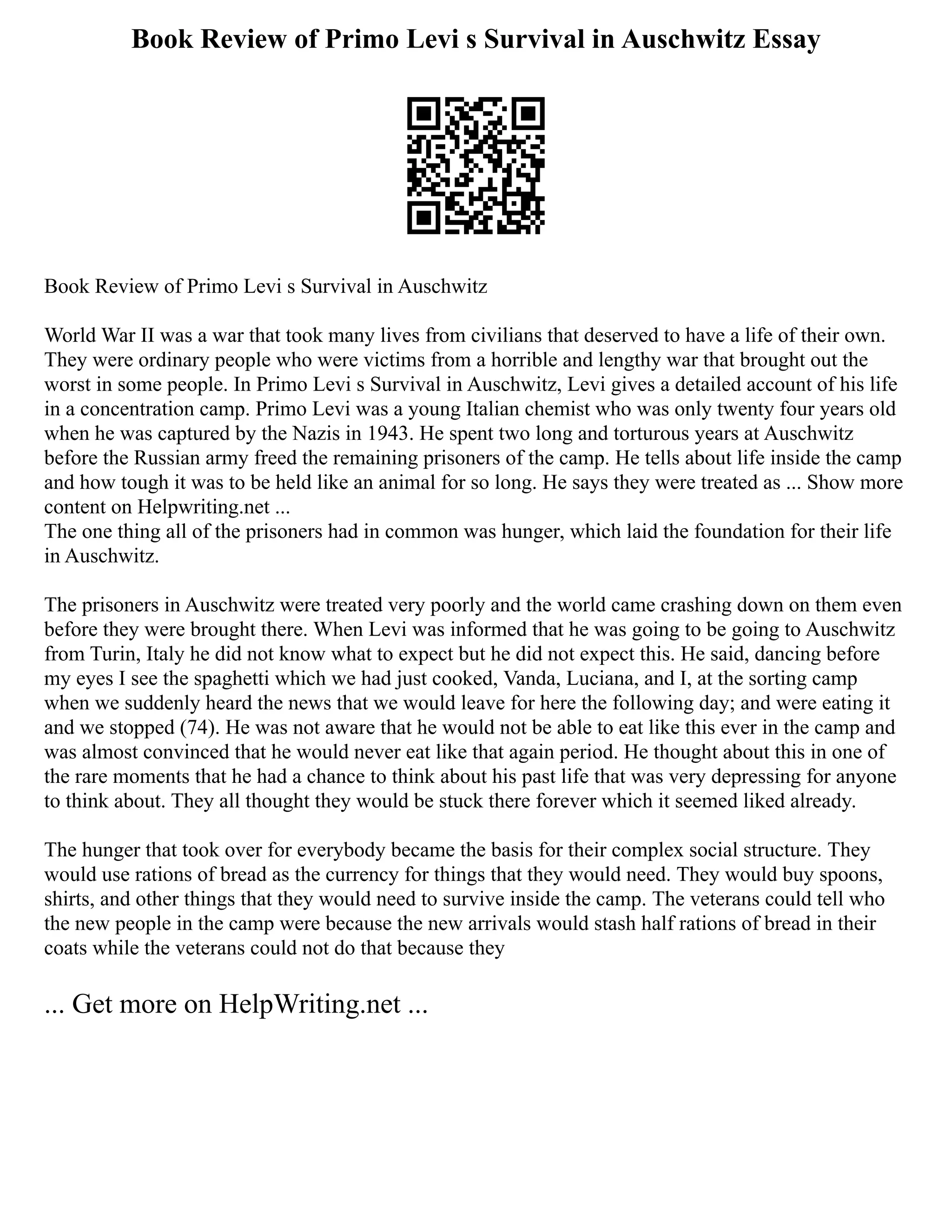 Book Review of Primo Levi s Survival in Auschwitz Essay
Book Review of Primo Levi s Survival in Auschwitz
World War II was a war that took many lives from civilians that deserved to have a life of their own.
They were ordinary people who were victims from a horrible and lengthy war that brought out the
worst in some people. In Primo Levi s Survival in Auschwitz, Levi gives a detailed account of his life
in a concentration camp. Primo Levi was a young Italian chemist who was only twenty four years old
when he was captured by the Nazis in 1943. He spent two long and torturous years at Auschwitz
before the Russian army freed the remaining prisoners of the camp. He tells about life inside the camp
and how tough it was to be held like an animal for so long. He says they were treated as ... Show more
content on Helpwriting.net ...
The one thing all of the prisoners had in common was hunger, which laid the foundation for their life
in Auschwitz.
The prisoners in Auschwitz were treated very poorly and the world came crashing down on them even
before they were brought there. When Levi was informed that he was going to be going to Auschwitz
from Turin, Italy he did not know what to expect but he did not expect this. He said, dancing before
my eyes I see the spaghetti which we had just cooked, Vanda, Luciana, and I, at the sorting camp
when we suddenly heard the news that we would leave for here the following day; and were eating it
and we stopped (74). He was not aware that he would not be able to eat like this ever in the camp and
was almost convinced that he would never eat like that again period. He thought about this in one of
the rare moments that he had a chance to think about his past life that was very depressing for anyone
to think about. They all thought they would be stuck there forever which it seemed liked already.
The hunger that took over for everybody became the basis for their complex social structure. They
would use rations of bread as the currency for things that they would need. They would buy spoons,
shirts, and other things that they would need to survive inside the camp. The veterans could tell who
the new people in the camp were because the new arrivals would stash half rations of bread in their
coats while the veterans could not do that because they
... Get more on HelpWriting.net ...
 