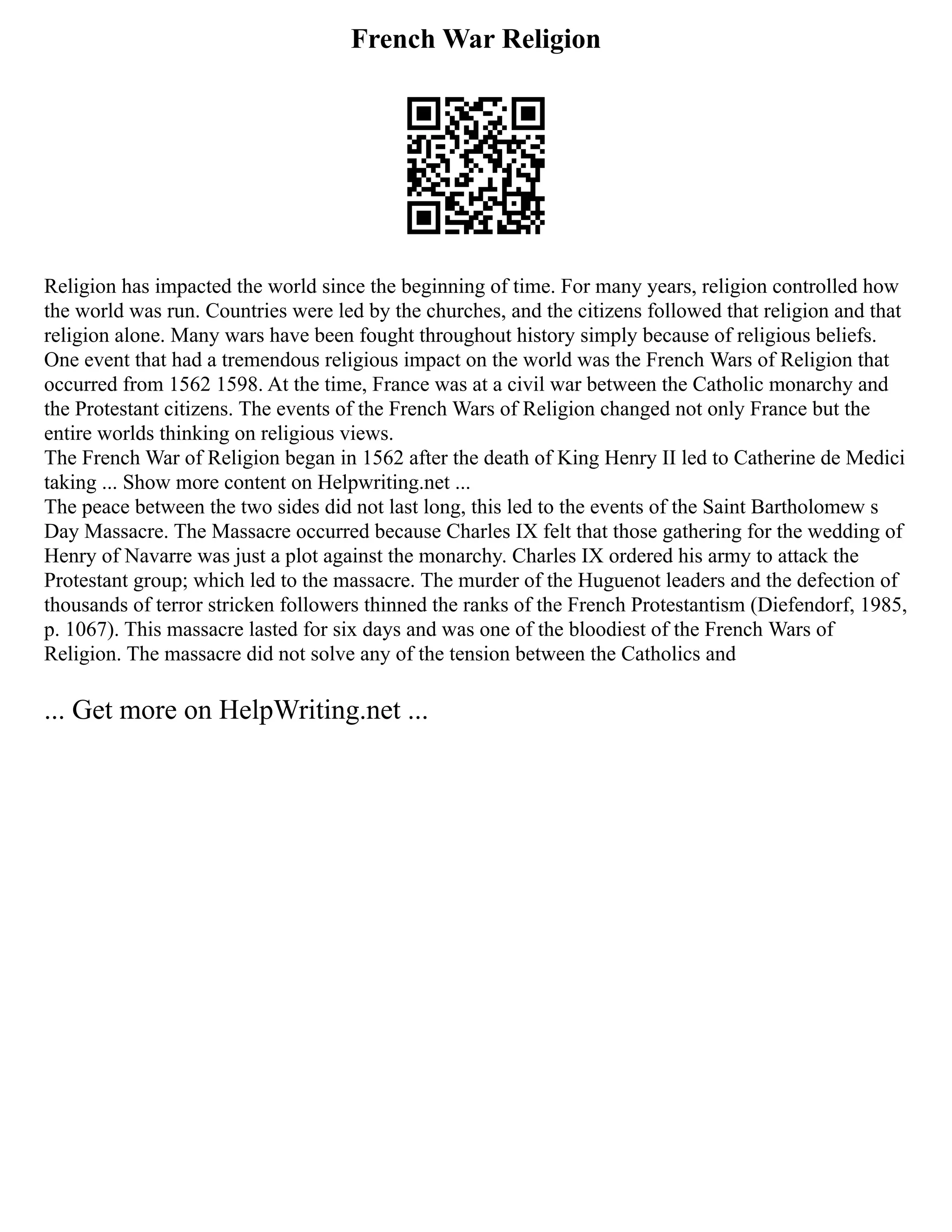 French War Religion
Religion has impacted the world since the beginning of time. For many years, religion controlled how
the world was run. Countries were led by the churches, and the citizens followed that religion and that
religion alone. Many wars have been fought throughout history simply because of religious beliefs.
One event that had a tremendous religious impact on the world was the French Wars of Religion that
occurred from 1562 1598. At the time, France was at a civil war between the Catholic monarchy and
the Protestant citizens. The events of the French Wars of Religion changed not only France but the
entire worlds thinking on religious views.
The French War of Religion began in 1562 after the death of King Henry II led to Catherine de Medici
taking ... Show more content on Helpwriting.net ...
The peace between the two sides did not last long, this led to the events of the Saint Bartholomew s
Day Massacre. The Massacre occurred because Charles IX felt that those gathering for the wedding of
Henry of Navarre was just a plot against the monarchy. Charles IX ordered his army to attack the
Protestant group; which led to the massacre. The murder of the Huguenot leaders and the defection of
thousands of terror stricken followers thinned the ranks of the French Protestantism (Diefendorf, 1985,
p. 1067). This massacre lasted for six days and was one of the bloodiest of the French Wars of
Religion. The massacre did not solve any of the tension between the Catholics and
... Get more on HelpWriting.net ...
 