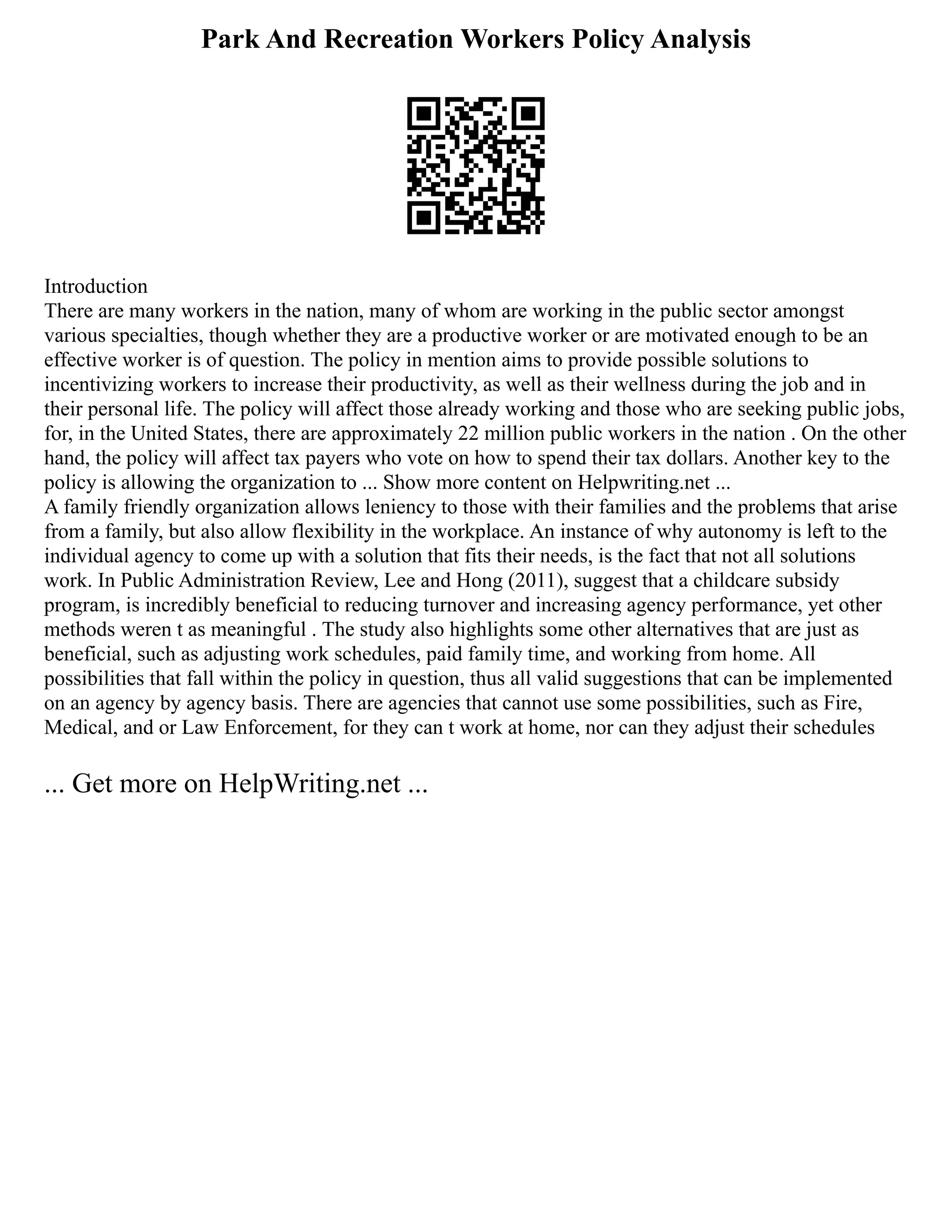 Park And Recreation Workers Policy Analysis
Introduction
There are many workers in the nation, many of whom are working in the public sector amongst
various specialties, though whether they are a productive worker or are motivated enough to be an
effective worker is of question. The policy in mention aims to provide possible solutions to
incentivizing workers to increase their productivity, as well as their wellness during the job and in
their personal life. The policy will affect those already working and those who are seeking public jobs,
for, in the United States, there are approximately 22 million public workers in the nation . On the other
hand, the policy will affect tax payers who vote on how to spend their tax dollars. Another key to the
policy is allowing the organization to ... Show more content on Helpwriting.net ...
A family friendly organization allows leniency to those with their families and the problems that arise
from a family, but also allow flexibility in the workplace. An instance of why autonomy is left to the
individual agency to come up with a solution that fits their needs, is the fact that not all solutions
work. In Public Administration Review, Lee and Hong (2011), suggest that a childcare subsidy
program, is incredibly beneficial to reducing turnover and increasing agency performance, yet other
methods weren t as meaningful . The study also highlights some other alternatives that are just as
beneficial, such as adjusting work schedules, paid family time, and working from home. All
possibilities that fall within the policy in question, thus all valid suggestions that can be implemented
on an agency by agency basis. There are agencies that cannot use some possibilities, such as Fire,
Medical, and or Law Enforcement, for they can t work at home, nor can they adjust their schedules
... Get more on HelpWriting.net ...
 