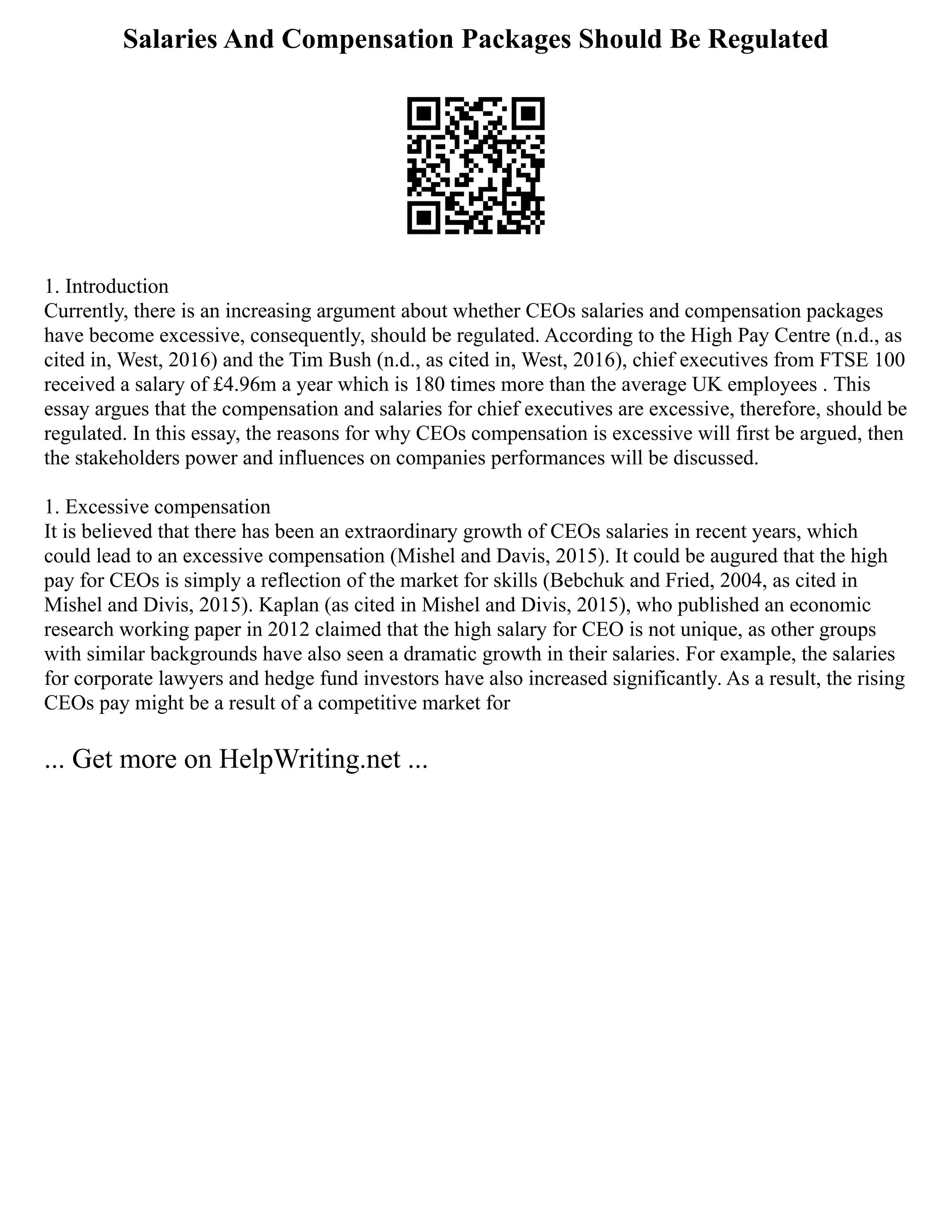 Salaries And Compensation Packages Should Be Regulated
1. Introduction
Currently, there is an increasing argument about whether CEOs salaries and compensation packages
have become excessive, consequently, should be regulated. According to the High Pay Centre (n.d., as
cited in, West, 2016) and the Tim Bush (n.d., as cited in, West, 2016), chief executives from FTSE 100
received a salary of £4.96m a year which is 180 times more than the average UK employees . This
essay argues that the compensation and salaries for chief executives are excessive, therefore, should be
regulated. In this essay, the reasons for why CEOs compensation is excessive will first be argued, then
the stakeholders power and influences on companies performances will be discussed.
1. Excessive compensation
It is believed that there has been an extraordinary growth of CEOs salaries in recent years, which
could lead to an excessive compensation (Mishel and Davis, 2015). It could be augured that the high
pay for CEOs is simply a reflection of the market for skills (Bebchuk and Fried, 2004, as cited in
Mishel and Divis, 2015). Kaplan (as cited in Mishel and Divis, 2015), who published an economic
research working paper in 2012 claimed that the high salary for CEO is not unique, as other groups
with similar backgrounds have also seen a dramatic growth in their salaries. For example, the salaries
for corporate lawyers and hedge fund investors have also increased significantly. As a result, the rising
CEOs pay might be a result of a competitive market for
... Get more on HelpWriting.net ...
 