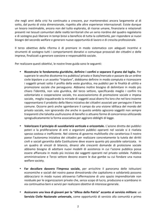 2	
  
	
  
che	
   negli	
   anni	
   della	
   crisi	
   ha	
   continuato	
   a	
   crescere,	
   pur	
   mantenendosi	
   ancora	
   largamente	
   al	
   di	
  
sotto,	
  dal	
  punto	
  di	
  vista	
  dimensionale,	
  rispetto	
  alle	
  altre	
  esperienze	
  internazionali.	
  Esiste	
  dunque	
  
un	
  tesoro	
  inestimabile,	
  ancora	
  non	
  del	
  tutto	
  esplorato,	
  di	
  risorse	
  umane,	
  finanziarie	
  e	
  relazionali	
  
presenti	
  nei	
  tessuti	
  comunitari	
  delle	
  realtà	
  territoriali	
  che	
  un	
  serio	
  riordino	
  del	
  quadro	
  regolatorio	
  
e	
  di	
  sostegno	
  può	
  liberare	
  in	
  tempi	
  brevi	
  a	
  beneficio	
  di	
  tutta	
  la	
  collettività,	
  per	
  rispondere	
  ai	
  nuovi	
  
bisogni	
  del	
  secondo	
  welfare	
  e	
  generare	
  nuove	
  opportunità	
  di	
  lavoro	
  e	
  di	
  crescita	
  professionale.	
  
Il	
   terzo	
   obiettivo	
   della	
   riforma	
   è	
   di	
   premiare	
   in	
   modo	
   sistematico	
   con	
   adeguati	
   incentivi	
   e	
  
strumenti	
  di	
  sostegno	
  tutti	
  i	
  comportamenti	
  donativi	
  o	
  comunque	
  prosociali	
  dei	
  cittadini	
  e	
  delle	
  
imprese,	
  finalizzati	
  a	
  generare	
  coesione	
  e	
  responsabilità	
  sociale.	
  
Per	
  realizzare	
  questi	
  obiettivi,	
  le	
  nostre	
  linee	
  guida	
  sono	
  le	
  seguenti:	
  	
  
• Ricostruire	
  le	
  fondamenta	
  giuridiche,	
  definire	
  i	
  confini	
  e	
  separare	
  il	
  grano	
  dal	
  loglio.	
  Per	
  
superare	
  le	
  vecchie	
  dicotomie	
  tra	
  pubblico/	
  privato	
  e	
  Stato/mercato	
  e	
  passare	
  da	
  un	
  ordine	
  
civile	
  bipolare	
  a	
  un	
  assetto	
  “tripolare”,	
  dobbiamo	
  definire	
  in	
  modo	
  compiuto	
  e	
  riconoscere	
  
i	
  soggetti	
  privati	
  sotto	
  il	
  profilo	
  della	
  veste	
  giuridica,	
  ma	
  pubblici	
  per	
  le	
  finalità	
  di	
  utilità	
  e	
  
promozione	
  sociale	
  che	
  perseguono.	
  Abbiamo	
  inoltre	
  bisogno	
  di	
  delimitare	
  in	
  modo	
  più	
  
chiaro	
   l’identità,	
   non	
   solo	
   giuridica,	
   del	
   terzo	
   settore,	
   specificando	
   meglio	
   i	
   confini	
   tra	
  
volontariato	
  e	
  cooperazione	
  sociale,	
  tra	
  associazionismo	
  di	
  promozione	
  sociale	
  e	
  impesa	
  
sociale,	
  	
  meglio	
  inquadrando	
  la	
  miriade	
  di	
  soggetti	
  assai	
  diversi	
  fra	
  loro	
  che	
  nel	
  loro	
  insieme	
  
rappresentano	
  il	
  prodotto	
  della	
  libera	
  iniziativa	
  dei	
  cittadini	
  associati	
  per	
  perseguire	
  il	
  bene	
  
comune.	
  Occorre	
  però	
  anche	
  sgomberare	
  il	
  campo	
  da	
  una	
  visione	
  idilliaca	
  del	
  mondo	
  del	
  
privato	
  sociale,	
  non	
  ignorando	
  che	
  anche	
  in	
  questo	
  ambito	
  agiscono	
  soggetti	
  non	
  sempre	
  
trasparenti	
  che	
  talvolta	
  usufruiscono	
  di	
  benefici	
  o	
  attuano	
  forme	
  di	
  concorrenza	
  utilizzando	
  
spregiudicatamente	
  la	
  forma	
  associativa	
  per	
  aggirare	
  obblighi	
  di	
  legge.	
  	
  
• Valorizzare	
  il	
  principio	
  di	
  sussidiarietà	
  verticale	
  e	
  orizzontale.	
  L’azione	
  diretta	
  dei	
  pubblici	
  
poteri	
   e	
   la	
   proliferazione	
   di	
   enti	
   e	
   organismi	
   pubblici	
   operanti	
   nel	
   sociale	
   si	
   è	
   rivelata	
  
spesso	
  costosa	
  e	
  inefficiente.	
  Nel	
  sistema	
  di	
  governo	
  multilivello	
  che	
  caratterizza	
  il	
  nostro	
  
paese	
  l’autonoma	
  iniziativa	
  dei	
  cittadini	
  per	
  realizzare	
  concretamente	
  la	
  tutela	
  dei	
  diritti	
  
civili	
  e	
  sociali	
  garantita	
  dalla	
  Costituzione	
  deve	
  essere	
  quanto	
  più	
  possibile	
  valorizzata.	
  	
  In	
  
un	
   quadro	
   di	
   vincoli	
   di	
   bilancio,	
   dinanzi	
   alle	
   crescenti	
   domande	
   di	
   protezione	
   sociale	
  
abbiamo	
   bisogno	
   di	
   adottare	
   nuovi	
   modelli	
   di	
   assistenza	
   in	
   cui	
   l’azione	
   pubblica	
   possa	
  
essere	
  affiancata	
  in	
  modo	
  più	
  incisivo	
  dai	
  soggetti	
  operanti	
  nel	
  privato	
  solidale.	
  Pubblica	
  
amministrazione	
  e	
  Terzo	
  settore	
  devono	
  essere	
  le	
  due	
  gambe	
  su	
  cui	
  fondare	
  una	
  nuova	
  
welfare	
  society.	
  	
  
• Far	
   decollare	
   davvero	
   l’impresa	
   sociale,	
   per	
   arricchire	
   il	
   panorama	
   delle	
   istituzioni	
  
economiche	
  e	
  sociali	
  del	
  nostro	
  paese	
  dimostrando	
  che	
  capitalismo	
  e	
  solidarietà	
  possono	
  
abbracciarsi	
  in	
  modo	
  nuovo	
  attraverso	
  l’affermazione	
  di	
  uno	
  spazio	
  imprenditoriale	
  non	
  
residuale	
  per	
  le	
  organizzazioni	
  private	
  che,	
  senza	
  scopo	
  di	
  lucro,	
  producono	
  e	
  scambiano	
  in	
  
via	
  continuativa	
  beni	
  e	
  servizi	
  per	
  realizzare	
  obiettivi	
  di	
  interesse	
  generale.	
  	
  	
  
• Assicurare	
  una	
  leva	
  di	
  giovani	
  per	
  la	
  “difesa	
  della	
  Patria”	
  accanto	
  al	
  servizio	
  militare:	
  un	
  
Servizio	
  Civile	
  Nazionale	
  universale,	
  come	
  opportunità	
  di	
  servizio	
  alla	
  comunità	
  e	
  primo	
  
 