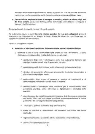 3	
  
	
  
approccio	
  all'inserimento	
  professionale,	
  aperto	
  ai	
  giovani	
  dai	
  18	
  ai	
  29	
  anni	
  che	
  desiderino	
  
confrontarsi	
  con	
  l’impegno	
  civile,	
  per	
  la	
  formazione	
  di	
  una	
  coscienza	
  pubblica	
  e	
  civica.	
  
• Dare	
  stabilità	
  e	
  ampliare	
  le	
  forme	
  di	
  sostegno	
  economico,	
  pubblico	
  e	
  privato,	
  degli	
  enti	
  
del	
   terzo	
   settore,	
   assicurando	
   la	
   trasparenza,	
   eliminando	
   contraddizioni	
   e	
   ambiguità	
   e	
  
fugando	
  i	
  rischi	
  di	
  elusione.	
  	
  
Ciascuna	
  di	
  queste	
  linee	
  guida	
  richiede	
  interventi	
  concreti.	
  
Ne	
   indichiamo	
   alcuni,	
   su	
   cui	
   il	
   Governo	
   intende	
   ascoltare	
   la	
   voce	
   dei	
   protagonisti	
   prima	
   di	
  
intervenire	
   con	
   l’adozione	
   di	
   un	
   disegno	
   di	
   legge	
   delega	
   da	
   attuare	
   in	
   tempi	
   brevi	
   per	
   un	
  
complessivo	
  riordino	
  del	
  terzo	
  settore.	
  	
  
I	
  punti	
  su	
  cui	
  vogliamo	
  lavorare.	
  	
  
 Ricostruire	
  le	
  fondamenta	
  giuridiche,	
  definire	
  i	
  confini	
  e	
  separare	
  il	
  grano	
  dal	
  loglio	
  	
  
1) riformare	
   il	
   Libro	
   I	
   Titolo	
   II	
   del	
   Codice	
   Civile,	
   anche	
   alla	
   luce	
   	
   dell'articolo	
   118	
   della	
  
Costituzione,	
  introducendo	
  o	
  rivisitando	
  le	
  norme	
  in	
  materia	
  di:	
  	
  
 costituzione	
   degli	
   enti	
   e	
   valorizzazione	
   della	
   loro	
   autonomia	
   statutaria	
   con	
  
specifico	
  riguardo	
  a	
  quelli	
  privi	
  di	
  personalità	
  giuridica;	
  
 requisiti	
  sostanziali	
  degli	
  enti	
  non	
  profit	
  ed	
  eventuali	
  limitazioni	
  di	
  attività;	
  
 struttura	
   di	
   governance,	
   affermando	
   pienamente	
   il	
   principio	
   democratico	
   e	
  
partecipativo	
  negli	
  organi	
  sociali;	
  
 responsabilità	
   degli	
   organi	
   di	
   governo	
   e	
   obblighi	
   di	
   trasparenza	
   e	
   di	
  
comunicazione	
  economica	
  e	
  sociale	
  rivolti	
  all’esterno;	
  	
  
 semplificazione	
   e	
   snellimento	
   delle	
   procedure	
   per	
   il	
   riconoscimento	
   della	
  
personalità	
   giuridica,	
   anche	
   attraverso	
   la	
   digitalizzazione	
   telematica	
   delle	
  
pratiche;	
  
 diversificazione	
  dei	
  modelli	
  organizzativi	
  in	
  ragione	
  della	
  dimensione	
  economica	
  
dell’attività	
  svolta,	
  dell’utilizzazione	
  prevalente	
  o	
  comunque	
  rilevante	
  di	
  risorse	
  
pubbliche	
  e	
  del	
  coinvolgimento	
  della	
  fede	
  pubblica;	
  
 	
  criteri	
  per	
  la	
  gestione	
  economica	
  degli	
  enti	
  non	
  profit;	
  
 forme	
   di	
   controllo	
   e	
   accertamento	
   dell’autenticità	
   sostanziale	
   dell’attività	
  
realizzata;	
  	
  
 regime	
  di	
  contabilità	
  separata	
  tra	
  attività	
  istituzionale	
  e	
  imprenditoriale;	
  
 codificazione	
  dell’impresa	
  sociale.	
  
 