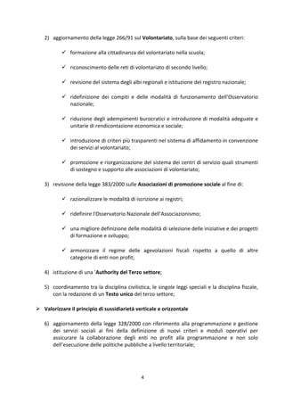 4	
  
	
  
2) aggiornamento	
  della	
  legge	
  266/91	
  sul	
  Volontariato,	
  sulla	
  base	
  dei	
  seguenti	
  criteri:	
  	
  	
  
 formazione	
  alla	
  cittadinanza	
  del	
  volontariato	
  nella	
  scuola;	
  
 riconoscimento	
  delle	
  reti	
  di	
  volontariato	
  di	
  secondo	
  livello;	
  
 revisione	
  del	
  sistema	
  degli	
  albi	
  regionali	
  e	
  istituzione	
  del	
  registro	
  nazionale;	
  
 ridefinizione	
   dei	
   compiti	
   e	
   delle	
   modalità	
   di	
   funzionamento	
   dell’Osservatorio	
  
nazionale;	
  
 riduzione	
  degli	
  adempimenti	
  burocratici	
  e	
  introduzione	
  di	
  modalità	
  adeguate	
  e	
  
unitarie	
  di	
  rendicontazione	
  economica	
  e	
  sociale;	
  
 introduzione	
  di	
  criteri	
  più	
  trasparenti	
  nel	
  sistema	
  di	
  affidamento	
  in	
  convenzione	
  
dei	
  servizi	
  al	
  volontariato;	
  
 promozione	
  e	
  riorganizzazione	
  del	
  sistema	
  dei	
  centri	
  di	
  servizio	
  quali	
  strumenti	
  
di	
  sostegno	
  e	
  supporto	
  alle	
  associazioni	
  di	
  volontariato;	
  	
  
3) revisione	
  della	
  legge	
  383/2000	
  sulle	
  Associazioni	
  di	
  promozione	
  sociale	
  al	
  fine	
  di:	
  
 razionalizzare	
  le	
  modalità	
  di	
  iscrizione	
  ai	
  registri;	
  
 ridefinire	
  l'Osservatorio	
  Nazionale	
  dell'Associazionismo;	
  
 una	
  migliore	
  definizione	
  delle	
  modalità	
  di	
  selezione	
  delle	
  iniziative	
  e	
  dei	
  progetti	
  
di	
  formazione	
  e	
  sviluppo;	
  	
  
 armonizzare	
   il	
   regime	
   delle	
   agevolazioni	
   fiscali	
   rispetto	
   a	
   quello	
   di	
   altre	
  
categorie	
  di	
  enti	
  non	
  profit;	
  
4) istituzione	
  di	
  una	
  ’Authority	
  del	
  Terzo	
  settore;	
  
5) coordinamento	
  tra	
  la	
  disciplina	
  civilistica,	
  le	
  singole	
  leggi	
  speciali	
  e	
  la	
  disciplina	
  fiscale,	
  
con	
  la	
  redazione	
  di	
  un	
  Testo	
  unico	
  del	
  terzo	
  settore;	
  
 Valorizzare	
  il	
  principio	
  di	
  sussidiarietà	
  verticale	
  e	
  orizzontale	
  
6) aggiornamento	
  della	
  legge	
  328/2000	
  con	
  riferimento	
  alla	
  programmazione	
  e	
  gestione	
  
dei	
   servizi	
   sociali	
   ai	
   fini	
   della	
   definizione	
   di	
   nuovi	
   criteri	
   e	
   moduli	
   operativi	
   per	
  
assicurare	
   la	
   collaborazione	
   degli	
   enti	
   no	
   profit	
   alla	
   programmazione	
   e	
   non	
   solo	
  
dell’esecuzione	
  delle	
  politiche	
  pubbliche	
  a	
  livello	
  territoriale;	
  
 