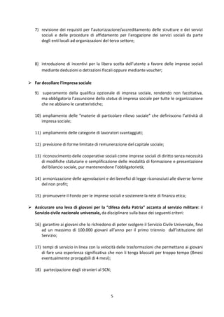 5	
  
	
  
7) revisione	
  dei	
  requisiti	
  per	
  l’autorizzazione/accreditamento	
  delle	
  strutture	
  e	
  dei	
  servizi	
  
sociali	
   e	
   delle	
   procedure	
   di	
   affidamento	
   per	
   l’erogazione	
   dei	
   servizi	
   sociali	
   da	
   parte	
  
degli	
  enti	
  locali	
  ad	
  organizzazioni	
  del	
  terzo	
  settore;	
  	
  
	
  
8) introduzione	
  di	
  incentivi	
  per	
  la	
  libera	
  scelta	
  dell’utente	
  a	
  favore	
  delle	
  imprese	
  sociali	
  
mediante	
  deduzioni	
  o	
  detrazioni	
  fiscali	
  oppure	
  mediante	
  voucher;	
  
	
  
 Far	
  decollare	
  l’impresa	
  sociale	
  
9) 	
  superamento	
   della	
   qualifica	
   opzionale	
   di	
   impresa	
   sociale,	
   rendendo	
   non	
   facoltativa,	
  
ma	
  obbligatoria	
  l’assunzione	
  dello	
  status	
  di	
  impresa	
  sociale	
  per	
  tutte	
  le	
  organizzazione	
  
che	
  ne	
  abbiano	
  le	
  caratteristiche;	
  	
  
10) 	
  ampliamento	
  delle	
  “materie	
  di	
  particolare	
  rilievo	
  sociale”	
  che	
  definiscono	
  l’attività	
  di	
  
impresa	
  sociale;	
  	
  
11) 	
  ampliamento	
  delle	
  categorie	
  di	
  lavoratori	
  svantaggiati;	
  	
  
12) 	
  previsione	
  di	
  forme	
  limitate	
  di	
  remunerazione	
  del	
  capitale	
  sociale;	
  
13) 	
  riconoscimento	
  delle	
  cooperative	
  sociali	
  come	
  imprese	
  sociali	
  di	
  diritto	
  senza	
  necessità	
  
di	
  modifiche	
  statutarie	
  e	
  semplificazione	
  delle	
  modalità	
  di	
  formazione	
  e	
  presentazione	
  
del	
  bilancio	
  sociale,	
  pur	
  mantenendone	
  l’obbligatorietà;	
  
14) 	
  armonizzazione	
  delle	
  agevolazioni	
  e	
  dei	
  benefici	
  di	
  legge	
  riconosciuti	
  alle	
  diverse	
  forme	
  
del	
  non	
  profit;	
  
15) 	
  promuovere	
  il	
  Fondo	
  per	
  le	
  imprese	
  sociali	
  e	
  sostenere	
  la	
  rete	
  di	
  finanza	
  etica;	
  
 Assicurare	
  una	
  leva	
  di	
  giovani	
  per	
  la	
  “difesa	
  della	
  Patria”	
  accanto	
  al	
  servizio	
  militare:	
  il	
  
Servizio	
  civile	
  nazionale	
  universale,	
  da	
  disciplinare	
  sulla	
  base	
  dei	
  seguenti	
  criteri:	
  	
  
16) 	
  garantire	
  ai	
  giovani	
  che	
  lo	
  richiedono	
  di	
  poter	
  svolgere	
  il	
  Servizio	
  Civile	
  Universale,	
  fino	
  
ad	
   un	
   massimo	
   di	
   100.000	
   giovani	
   all’anno	
   per	
   il	
   primo	
   triennio	
   	
   dall’istituzione	
   del	
  
Servizio;	
  
17) 	
  tempi	
  di	
  servizio	
  in	
  linea	
  con	
  la	
  velocità	
  delle	
  trasformazioni	
  che	
  permettano	
  ai	
  giovani	
  
di	
  fare	
  una	
  esperienza	
  significativa	
  che	
  non	
  li	
  tenga	
  bloccati	
  per	
  troppo	
  tempo	
  (8mesi	
  
eventualmente	
  prorogabili	
  di	
  4	
  mesi);	
  
18) 	
  	
  partecipazione	
  degli	
  stranieri	
  al	
  SCN;	
  
 