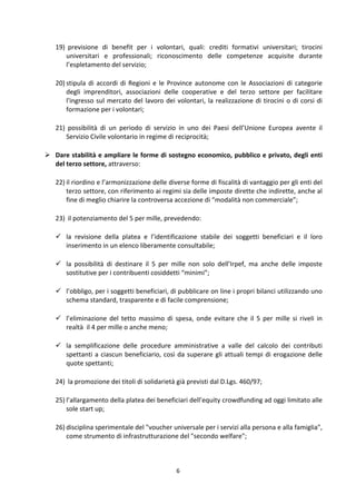 6	
  
	
  
19) 	
  previsione	
   di	
   benefit	
   per	
   i	
   volontari,	
   quali:	
   crediti	
   formativi	
   universitari;	
   tirocini	
  
universitari	
   e	
   professionali;	
   riconoscimento	
   delle	
   competenze	
   acquisite	
   durante	
  
l’espletamento	
  del	
  servizio;	
  
20) stipula	
  di	
  accordi	
  di	
  Regioni	
  e	
  le	
  Province	
  autonome	
  con	
  le	
  Associazioni	
  di	
  categorie	
  
degli	
   imprenditori,	
   associazioni	
   delle	
   cooperative	
   e	
   del	
   terzo	
   settore	
   per	
   facilitare	
  
l'ingresso	
  sul	
  mercato	
  del	
  lavoro	
  dei	
  volontari,	
  la	
  realizzazione	
  di	
  tirocini	
  o	
  di	
  corsi	
  di	
  
formazione	
  per	
  i	
  volontari;	
  
21) 	
  possibilità	
   di	
   un	
   periodo	
   di	
   servizio	
   in	
   uno	
   dei	
   Paesi	
   dell’Unione	
   Europea	
   avente	
   il	
  
Servizio	
  Civile	
  volontario	
  in	
  regime	
  di	
  reciprocità;	
  
 Dare	
  stabilità	
  e	
  ampliare	
  le	
  forme	
  di	
  sostegno	
  economico,	
  pubblico	
  e	
  privato,	
  degli	
  enti	
  
del	
  terzo	
  settore,	
  attraverso:	
  
22) il	
  riordino	
  e	
  l’armonizzazione	
  delle	
  diverse	
  forme	
  di	
  fiscalità	
  di	
  vantaggio	
  per	
  gli	
  enti	
  del	
  
terzo	
  settore,	
  con	
  riferimento	
  ai	
  regimi	
  sia	
  delle	
  imposte	
  dirette	
  che	
  indirette,	
  anche	
  al	
  
fine	
  di	
  meglio	
  chiarire	
  la	
  controversa	
  accezione	
  di	
  “modalità	
  non	
  commerciale”;	
  
23) 	
  il	
  potenziamento	
  del	
  5	
  per	
  mille,	
  prevedendo:	
  
 la	
   revisione	
   della	
   platea	
   e	
   l’identificazione	
   stabile	
   dei	
   soggetti	
   beneficiari	
   e	
   il	
   loro	
  
inserimento	
  in	
  un	
  elenco	
  liberamente	
  consultabile;	
  
 la	
   possibilità	
   di	
   destinare	
   il	
   5	
   per	
   mille	
   non	
   solo	
   dell’Irpef,	
   ma	
   anche	
   delle	
   imposte	
  
sostitutive	
  per	
  i	
  contribuenti	
  cosiddetti	
  “minimi”;	
  
 l’obbligo,	
  per	
  i	
  soggetti	
  beneficiari,	
  di	
  pubblicare	
  on	
  line	
  i	
  propri	
  bilanci	
  utilizzando	
  uno	
  
schema	
  standard,	
  trasparente	
  e	
  di	
  facile	
  comprensione;	
  
 l’eliminazione	
   del	
   tetto	
   massimo	
   di	
   spesa,	
   onde	
   evitare	
   che	
   il	
   5	
   per	
   mille	
   si	
   riveli	
   in	
  
realtà	
  	
  il	
  4	
  per	
  mille	
  o	
  anche	
  meno;	
  	
  
 la	
   semplificazione	
   delle	
   procedure	
   amministrative	
   a	
   valle	
   del	
   calcolo	
   dei	
   contributi	
  
spettanti	
  a	
  ciascun	
  beneficiario,	
  così	
  da	
  superare	
  gli	
  attuali	
  tempi	
  di	
  erogazione	
  delle	
  
quote	
  spettanti;	
  
24) 	
  la	
  promozione	
  dei	
  titoli	
  di	
  solidarietà	
  già	
  previsti	
  dal	
  D.Lgs.	
  460/97;	
  
25) l’allargamento	
  della	
  platea	
  dei	
  beneficiari	
  dell’equity	
  crowdfunding	
  ad	
  oggi	
  limitato	
  alle	
  
sole	
  start	
  up;	
  	
  
26) disciplina	
  sperimentale	
  del	
  "voucher	
  universale	
  per	
  i	
  servizi	
  alla	
  persona	
  e	
  alla	
  famiglia",	
  
come	
  strumento	
  di	
  infrastrutturazione	
  del	
  "secondo	
  welfare";	
  
 