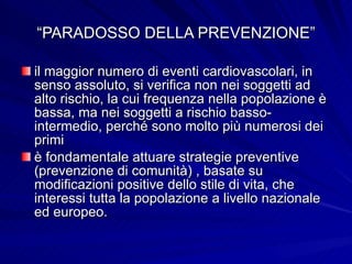 “ PARADOSSO DELLA PREVENZIONE” il maggior numero di eventi cardiovascolari, in senso assoluto, si verifica non nei soggetti ad alto rischio, la cui frequenza nella popolazione è bassa, ma nei soggetti a rischio basso-intermedio, perché sono molto più numerosi dei primi è fondamentale attuare strategie preventive (prevenzione di comunità) , basate su modificazioni positive dello stile di vita, che interessi tutta la popolazione a livello nazionale ed europeo. 