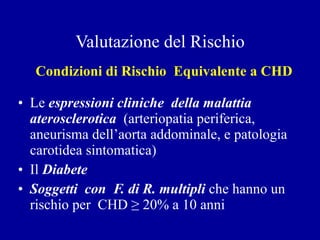 Valutazione del Rischio Condizioni di Rischio  Equivalente a CHD Le  espressioni cliniche  della   malattia aterosclerotica   (arteriopatia periferica, aneurisma dell’aorta addominale, e patologia carotidea sintomatica) Il  Diabete Soggetti  con  F. di R. multipli  che hanno un rischio per  CHD  ≥  20% a 10 anni 