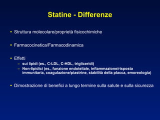 Statine - Differenze Struttura molecolare/proprietà fisicochimiche Farmacocinetica/Farmacodinamica Effetti sui lipidi (es., C-LDL, C-HDL, trigliceridi) Non-lipidici (es., funzione endoteliale, infiammazione/risposta immunitaria, coagulazione/piastrine, stabilità della placca, emoreologia) Dimostrazione di benefici a lungo termine sulla salute e sulla sicurezza 
