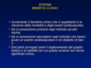 STATINE: BENEFICI CLINICI  Ovviamente il beneficio clinico che ci aspettiamo è la riduzione della mortalità e degli eventi cardiovascolari, Sia in prevenzione primaria negli individui ad alto rischio, Sia in prevenzione secondaria negli individui che hanno avuto un evento cardiovascolare e nei diabetici di tipo 2. End point surrogati come il miglioramento del quadro lipidico e la rapidità con cui questo avviene non hanno significato clinico. 