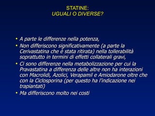 STATINE: UGUALI O DIVERSE? A parte le differenze nella potenza, Non differiscono significativamente (a parte la Cerivastatina che è stata ritirata) nella tollerabilità soprattutto in termini di effetti collaterali gravi, Ci sono differenze nella metabolizzazione per cui la Pravastatina a differenza delle altre non ha interazioni con Macrolidi, Azolici, Verapamil e Amiodarone oltre che con la Ciclosporina (per questo ha l’indicazione nei trapiantati) Ma differiscono molto nei costi 