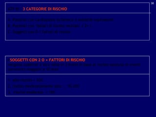 ATP III :  3 CATEGORIE DI RISCHIO A. Pazienti con cardiopatia ischemica o malattie equivalenti B. Pazienti con  fattori di rischio multipli  ( 2+ ) C. Soggetti con 0-1 fattori di rischio I  SOGGETTI CON 2 O + FATTORI DI RISCHIO  vengono suddivisi a loro volta in 3 livelli in base al rischio assoluto di eventi coronarici maggiori a 10 anni 1. alto rischio > 20% 2. rischio moderatamente alto  :  10-20% 3.  rischio moderato  < 10% 