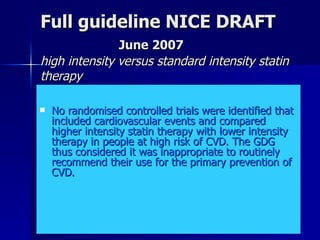 Full guideline NICE DRAFT   June 2007 high intensity versus standard intensity statin therapy No randomised controlled trials were identified that included cardiovascular events and compared higher intensity statin therapy with lower intensity therapy in people at high risk of CVD. The GDG thus considered it was inappropriate to routinely recommend their use for the primary prevention of CVD.  