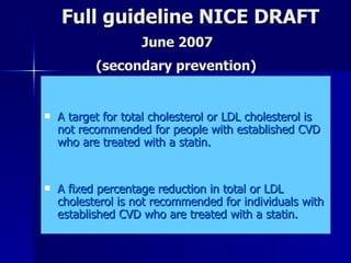Full guideline NICE DRAFT   June 2007     (secondary prevention) A target for total cholesterol or LDL cholesterol is not recommended for people with established CVD who are treated with a statin.  A fixed percentage reduction in total or LDL cholesterol is not recommended for individuals with established CVD who are treated with a statin.  