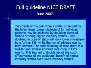   Full guideline NICE DRAFT    June 2007 Two-thirds of the gain from a statin is realised by the initial dose. Lower cholesterol for individual patients may be achieved by doubling doses of statins or using higher intensity statins. Each doubling in dose of statin will only lower cholesterol by a further 6%, while the risk of adverse events may increase. For each doubling of dose there is a smaller and smaller absolute reduction in CVD events. This has led to doubts about the cost-effectiveness of the additional benefit of higher intensity statins over lower intensity statins.  