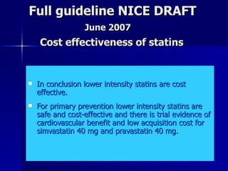 Full guideline NICE DRAFT    June 2007   Cost effectiveness of statins  In conclusion lower intensity statins are cost effective.  For primary prevention lower intensity statins are safe and cost-effective and there is trial evidence of cardiovascular benefit and low acquisition cost for simvastatin 40 mg and pravastatin 40 mg.  
