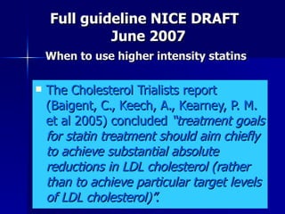   Full guideline NICE DRAFT    June 2007   When to use higher intensity statins  The Cholesterol Trialists report (Baigent, C., Keech, A., Kearney, P. M. et al 2005) concluded  “treatment goals for statin treatment should aim chiefly to achieve substantial absolute reductions in LDL cholesterol (rather than to achieve particular target levels of LDL cholesterol)”.  