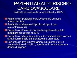 PAZIENTI AD ALTO RISCHIO CARDIOVASCOLARE (Adattata da Linee guida europee settembre 2007) Pazienti con patologia cardiovascolare su base aterosclerotica Pazienti con diabete di tipo 2 o di tipo 1 con microalbuminuria Pazienti asintomatici con Rischio globale Assoluto maggiore od uguale al 20%  Pazienti con dislipidemia famigliare dimostrata e parenti stretti con malattia cardiovascolare prematura Pazienti con livelli marcatamente aumentati  di un singolo fattore di rischio , specie se in associazione a danno di organo 