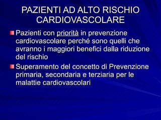 PAZIENTI AD ALTO RISCHIO CARDIOVASCOLARE Pazienti con  priorità  in prevenzione cardiovascolare perché sono quelli che avranno i maggiori benefici dalla riduzione del rischio Superamento del concetto di Prevenzione primaria, secondaria e terziaria per le malattie cardiovascolari 
