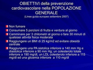 OBIETTIVI della prevenzione cardiovascolare nella POPOLAZIONE GENERALE (Linee guida europee settembre 2007) Non fumare Consumare 5 porzioni di frutta e verdura al giorno Camminare per 3 chilometri al giorno o fare 30 minuti di qualsiasi attività fisica moderata Raggiungere un BMI di 25 kg/m2 ed evitare obesità centrale Raggiungere una PA sistolica inferiore a 140 mm Hg e diastolica inferiore a 90 mm Hg; un colesterolo totale inferiore a 190 mg/dl, un LDL colesterolo inferiore a 115 mg/dl ed una glicemia inferiore  a 110 mg/dl 