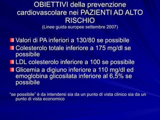 OBIETTIVI della prevenzione cardiovascolare nei PAZIENTI AD ALTO RISCHIO (Linee guida europee settembre 2007) Valori di PA inferiori a 130/80 se possibile Colesterolo totale inferiore a 175 mg/dl se possibile LDL colesterolo inferiore a 100 se possibile Glicemia a digiuno inferiore a 110 mg/dl ed emoglobina glicosilata inferiore al 6,5% se possibile “ se possibile” è da intendersi sia da un punto di vista clinico sia da un punto di vista economico 
