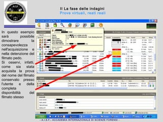 - A.I.S.F.- ACCADEMIA INTERNAZIONALE DI SCIENZE FORENSI -
II La fase delle indagini
Prove virtuali, reati reali
In questo caso,
ad esempio sarà
possibile
dimostrare la
consapevolezza
nell'acquisizione
e nella
detenzione del
filmato pedo.
Si osservi, infatti,
come sia stata
acquisita la prova
del nome del
filmato
conservato
presso l'utente e
della completa
disponibilità del
filmato stesso
 