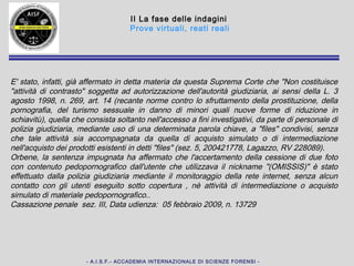 - A.I.S.F.- ACCADEMIA INTERNAZIONALE DI SCIENZE FORENSI -
II La fase delle indagini
Prove virtuali, reati reali
E' stato, infatti, già affermato in detta materia da questa Suprema Corte che "Non
costituisce "attività di contrasto" soggetta ad autorizzazione dell'autorità giudiziaria,
ai sensi della L. 3 agosto 1998, n. 269, art. 14 (recante norme contro lo
sfruttamento della prostituzione, della pornografia, del turismo sessuale in danno di
minori quali nuove forme di riduzione in schiavitù), quella che consista soltanto
nell'accesso a fini investigativi, da parte di personale di polizia giudiziaria,
mediante uso di una determinata parola chiave, a "files" condivisi, senza che tale
attività sia accompagnata da quella di acquisto simulato o di intermediazione
nell'acquisto dei prodotti esistenti in detti "files" (sez. 5, 200421778, Lagazzo, RV
228089).
Orbene, la sentenza impugnata ha affermato che l'accertamento della cessione di
due foto con contenuto pedopornografico dall'utente che utilizzava il nickname
"(OMISSIS)" è stato effettuato dalla polizia giudiziaria mediante il monitoraggio
della rete internet, senza alcun contatto con gli utenti eseguito sotto copertura , nè
attività di intermediazione o acquisto simulato di materiale pedopornografico..
Cassazione penale sez. III, Data udienza: 05 febbraio 2009, n. 13729
 