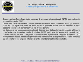- A.I.S.F.- ACCADEMIA INTERNAZIONALE DI SCIENZE FORENSI -
Profili giuridici dell'acquisizione della prova digitale
II fase: perquisizione e sequestro
354. Accertamenti urgenti sui luoghi, sulle cose e sulle persone. Sequestro.
1. Gli ufficiali e gli agenti di polizia giudiziaria curano che le tracce e le cose pertinenti al
reato siano conservate e che lo stato dei luoghi e delle cose non venga mutato [c.p.p.
348] prima dell'intervento del pubblico ministero. In relazione ai dati, alle informazioni e
ai programmi informatici o ai sistemi informatici o telematici, gli ufficiali della polizia
giudiziaria adottano, altresì, le misure tecniche o impartiscono le prescrizioni necessarie
ad assicurarne la conservazione e ad impedirne l’alterazione e l’accesso e provvedono,
ove possibile, alla loro immediata duplicazione su adeguati supporti, mediante una
procedura che assicuri la conformità della copia all’originale e la sua immodificabilità.
2. Se vi è pericolo che le cose, le tracce e i luoghi indicati nel comma 1 si alterino o si
disperdano o comunque si modifichino e il pubblico ministero non può intervenire
tempestivamente, ovvero non ha ancora assunto la direzione delle indagini, gli ufficiali di
polizia giudiziaria compiono i necessari accertamenti e rilievi sullo stato dei luoghi e delle
cose. Se del caso, sequestrano il corpo del reato e le cose a questo pertinenti [c.p.p.
253] (1).
3. Se ricorrono i presupposti previsti dal comma 2, gli ufficiali di polizia giudiziaria
compiono i necessari accertamenti e rilievi sulle persone diversi dalla ispezione
personale [c.p.p. 245]. Se gli accertamenti comportano il prelievo di materiale biologico,
si osservano le disposizioni del comma 2-bis dell'articolo 349.
 