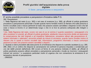 - A.I.S.F.- ACCADEMIA INTERNAZIONALE DI SCIENZE FORENSI -
Profili giuridici dell'acquisizione della prova digitale
II fase: perquisizione e sequestro
Una buona soluzione di compromesso è rappresentata dal sequestro del solo hard
disk (oppure dall'acquisizione, con strumenti idonei, di un'immagine dello stesso
laddove si ritenga opportuno lasciare l'hard disk nella disponibilità dell'imputato).
Tale soluzione, applicabile alla maggior parte dei reati informatici, consente un
pieno controllo del contenuto del supporto e la ripetibilità, in qualsiasi momento,
dell'analisi eseguita. Di contro richiede, direttamente in sede di perquisizione e
sequestro, la presenza di personale esperto in grado di rimuovere e manipolare
l'hard disk senza danneggiarlo e, soprattutto, in grado di verificare la presenza di
dispositivi in grado di impedire l'accesso ai dati in esso contenuti come, ad
esempio, nel caso della tecnologia ABIT Secure IDE o similari.
Tale soluzione ha l'avallo della Corte di Cassazione secondo cui, trattandosi di
sequestro probatorio, la prova in ordine alla sussistenza del reato è tutelabile
limitando il sequestro alla memoria fissa del computer e ad eventuali supporti
contenenti elementi utili alle indagini restituendo, invece, tutti gli apparati “neutri”
(stampanti, scanner, schede video...); si veda Corte di Cassazione, Sezione III
Penale,
Sentenza 18 novembre 2003 - 3 febbraio 2004, 1778 (3983/2003).
 