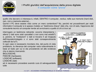 - A.I.S.F.- ACCADEMIA INTERNAZIONALE DI SCIENZE FORENSI -
I Profili giuridici dell'acquisizione della prova digitale
Il computer come “prova”
quello che davvero ci interessa dal punto di vista della forensics è, infatti, DENTRO
il computer, rectius, nelle sue memorie (hard disk, ram, rom e memorie esterne) ed
a volte anche fuori (cloud, NAS)... Quindi il PC deve essere visto come un mero
contenitore? No, perché nei procedimenti per reati informatici il computer si è
spesso rivelato un “testimone chiave” e, non di rado, l'approccio del consulente
tecnico al computer tende ad avvicinarsi a quello di
chi si trovi ad interrogare un testimone reticente:
occorre interpretarne i silenzi (i dati sono stati
cancellati o non sono mai esistiti?) e, persino, le
“rivelazioni” (i dati si trovano lì ad insaputa
dell’imputatoindagato o vi sono stati
consapevolmente collocati da lui?).
La rilevanza del computer varia notevolmente in
base al reato per cui si sta procedendo ed alle
evidenze che si stanno ricercando ed è
necessario procedere avendo cura di
salvaguardarle tutte
BIOLOGICHE, FISICHE (hardware), LOGICHE
(software), LOGICHE (dati)
 