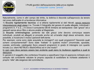 - A.I.S.F.- ACCADEMIA INTERNAZIONALE DI SCIENZE FORENSI -
I Profili giuridici dell'acquisizione della prova digitale
Il computer come “prova”
La dottrina è discorde sull'approccio da tenere:
1) Scuola rigidamente tecnica: ci si attiene rigidamente ai dati rilevati, senza
nessuna interpretazione degli stessi (i.e. Trovate X fotografie del genere di quelle
allegate, individuati i programmi X, Y e Z...) In breve il consulente DEVE limitarsi
ad estrapolare i dati “grezzi” ed a passarli senza alcun filtro o alcuna analisi al
Magistrato o alla P.G.
2) Scuola criminologica: partendo dai dati grezzi (che devono comunque essere
individuati, prodotti ed allegati) si procede anche ad un'analisi degli stessi
arrivando, dove possibile, a ricostruire il modus operandi dell'utente.
Come sono state acquisite le immagini? con quali programmi? Secondo quali
schemi comportamentali? Con quali parole chiave? Sono state “trattate” in qualche
modo? Sono presenti programmi in grado di interagire con quanto trovato ed in
che modo?
In ogni caso deve sempre essere ben evidente quali siano le risultanze oggettive e
quali le deduzioni.
In genere, è il soggetto che conferisce l'incarico a specificare il tipo di approccio
richiesto ed è compito del consulente valutare la propria capacità di soddisfare le
richieste adattando il proprio “stile” alle esigenze del committente.
 