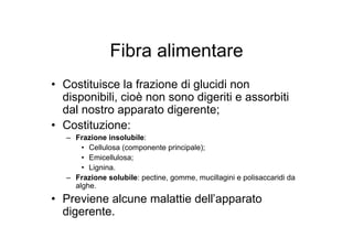 Fibra alimentare
• Costituisce la frazione di glucidi non
  disponibili, cioè non sono digeriti e assorbiti
  dal nostro apparato digerente;
• Costituzione:
   – Frazione insolubile:
       • Cellulosa (componente principale);
       • Emicellulosa;
       • Lignina.
   – Frazione solubile: pectine, gomme, mucillagini e polisaccaridi da
     alghe.
• Previene alcune malattie dell’apparato
  digerente.
 
