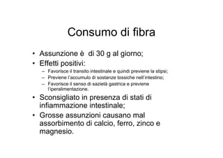 Consumo di fibra
• Assunzione è di 30 g al giorno;
• Effetti positivi:
  – Favorisce il transito intestinale e quindi previene la stipsi;
  – Previene l’accumulo di sostanze tossiche nell’intestino;
  – Favorisce il senso di sazietà gastrica e previene
    l’iperalimentazione.
• Sconsigliato in presenza di stati di
  infiammazione intestinale;
• Grosse assunzioni causano mal
  assorbimento di calcio, ferro, zinco e
  magnesio.
 