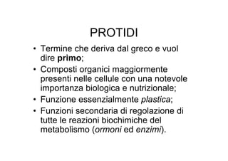 PROTIDI
• Termine che deriva dal greco e vuol
  dire primo;
• Composti organici maggiormente
  presenti nelle cellule con una notevole
  importanza biologica e nutrizionale;
• Funzione essenzialmente plastica;
• Funzioni secondaria di regolazione di
  tutte le reazioni biochimiche del
  metabolismo (ormoni ed enzimi).
 