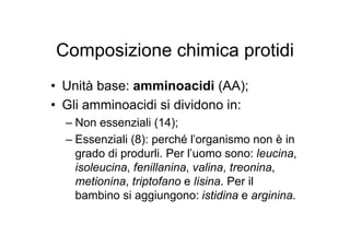 Composizione chimica protidi
• Unità base: amminoacidi (AA);
• Gli amminoacidi si dividono in:
  – Non essenziali (14);
  – Essenziali (8): perché l’organismo non è in
    grado di produrli. Per l’uomo sono: leucina,
    isoleucina, fenillanina, valina, treonina,
    metionina, triptofano e lisina. Per il
    bambino si aggiungono: istidina e arginina.
 