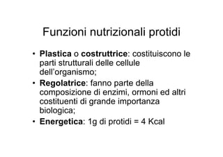 Funzioni nutrizionali protidi
• Plastica o costruttrice: costituiscono le
  parti strutturali delle cellule
  dell’organismo;
• Regolatrice: fanno parte della
  composizione di enzimi, ormoni ed altri
  costituenti di grande importanza
  biologica;
• Energetica: 1g di protidi = 4 Kcal
 