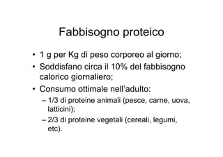 Fabbisogno proteico
• 1 g per Kg di peso corporeo al giorno;
• Soddisfano circa il 10% del fabbisogno
  calorico giornaliero;
• Consumo ottimale nell’adulto:
  – 1/3 di proteine animali (pesce, carne, uova,
    latticini);
  – 2/3 di proteine vegetali (cereali, legumi,
    etc).
 