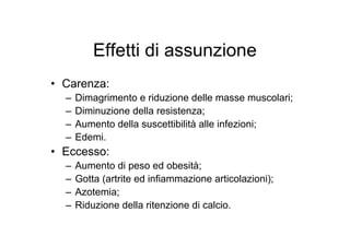 Effetti di assunzione
• Carenza:
  –   Dimagrimento e riduzione delle masse muscolari;
  –   Diminuzione della resistenza;
  –   Aumento della suscettibilità alle infezioni;
  –   Edemi.
• Eccesso:
  –   Aumento di peso ed obesità;
  –   Gotta (artrite ed infiammazione articolazioni);
  –   Azotemia;
  –   Riduzione della ritenzione di calcio.
 