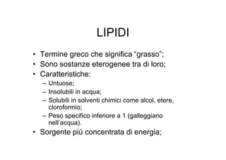 LIPIDI
• Termine greco che significa “grasso”;
• Sono sostanze eterogenee tra di loro;
• Caratteristiche:
  – Untuose;
  – Insolubili in acqua;
  – Solubili in solventi chimici come alcol, etere,
    cloroformio;
  – Peso specifico inferiore a 1 (galleggiano
    nell’acqua).
• Sorgente più concentrata di energia;
 