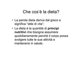 Che cos’è la dieta?
• La parola dieta deriva dal greco e
  significa “stile di vita”;
• La dieta è la quantità di principi
  nutritivi che bisogna assumere
  quotidianamente perché il corpo possa
  svolgere tutte le sue attività e
  mantenersi in salute.
 